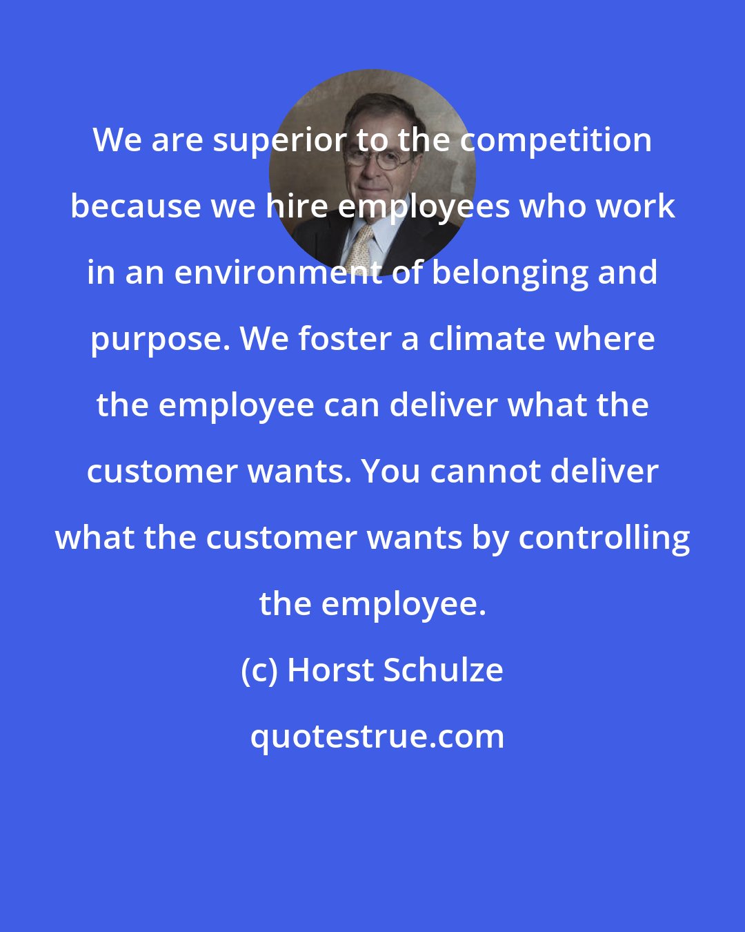 Horst Schulze: We are superior to the competition because we hire employees who work in an environment of belonging and purpose. We foster a climate where the employee can deliver what the customer wants. You cannot deliver what the customer wants by controlling the employee.