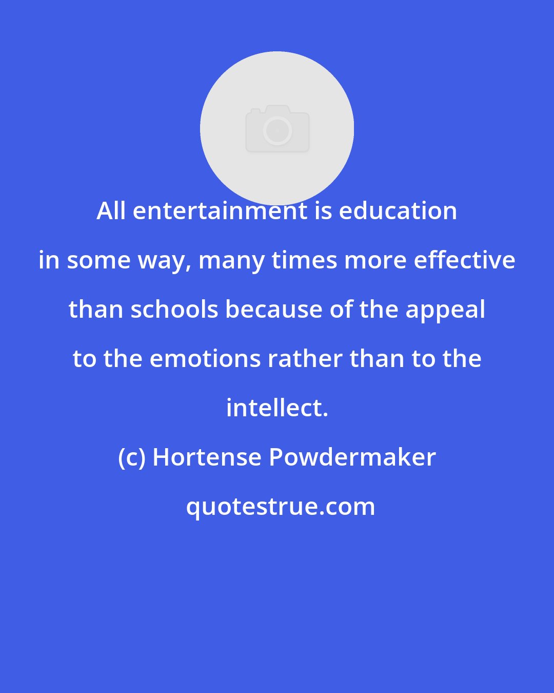 Hortense Powdermaker: All entertainment is education in some way, many times more effective than schools because of the appeal to the emotions rather than to the intellect.