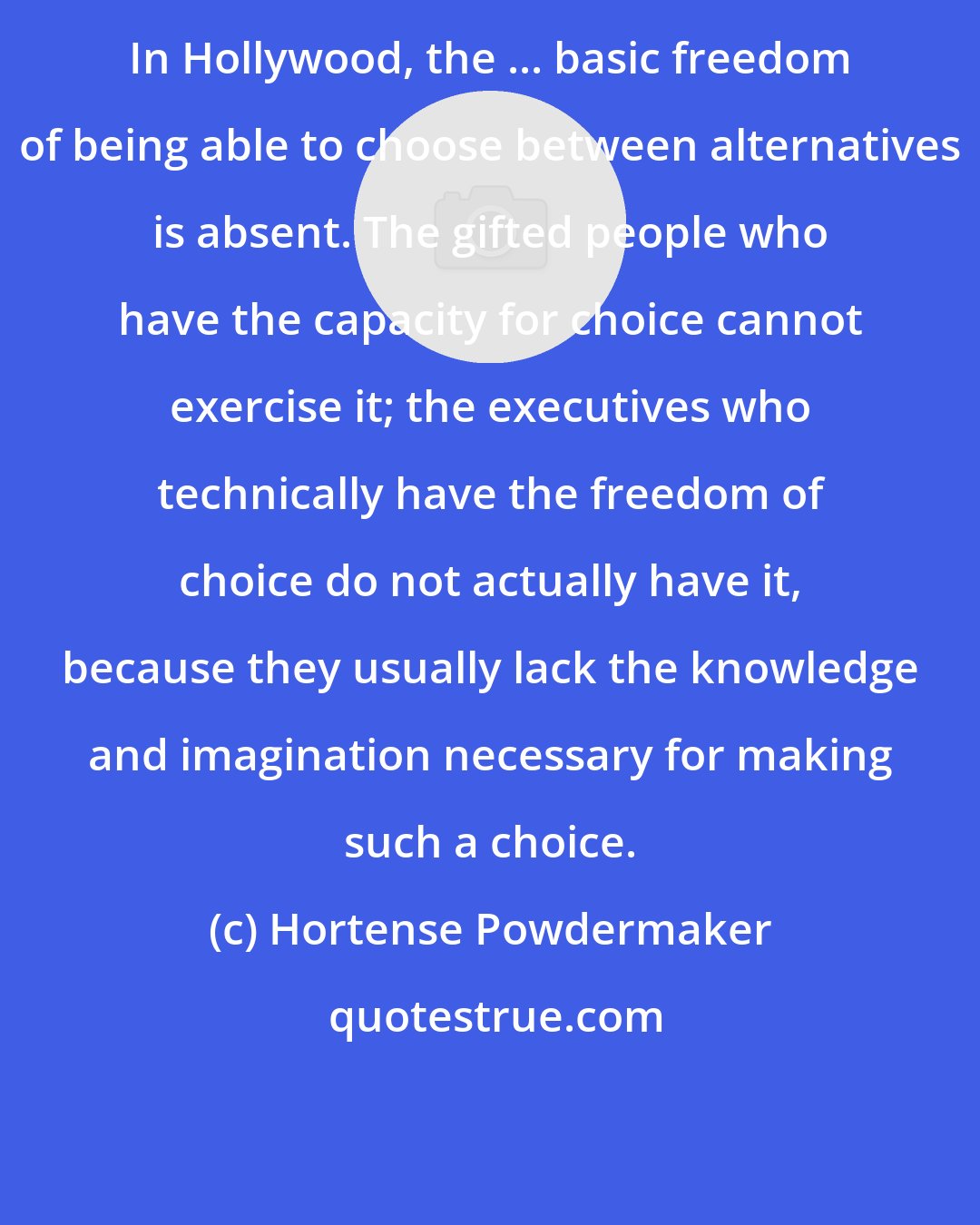 Hortense Powdermaker: In Hollywood, the ... basic freedom of being able to choose between alternatives is absent. The gifted people who have the capacity for choice cannot exercise it; the executives who technically have the freedom of choice do not actually have it, because they usually lack the knowledge and imagination necessary for making such a choice.