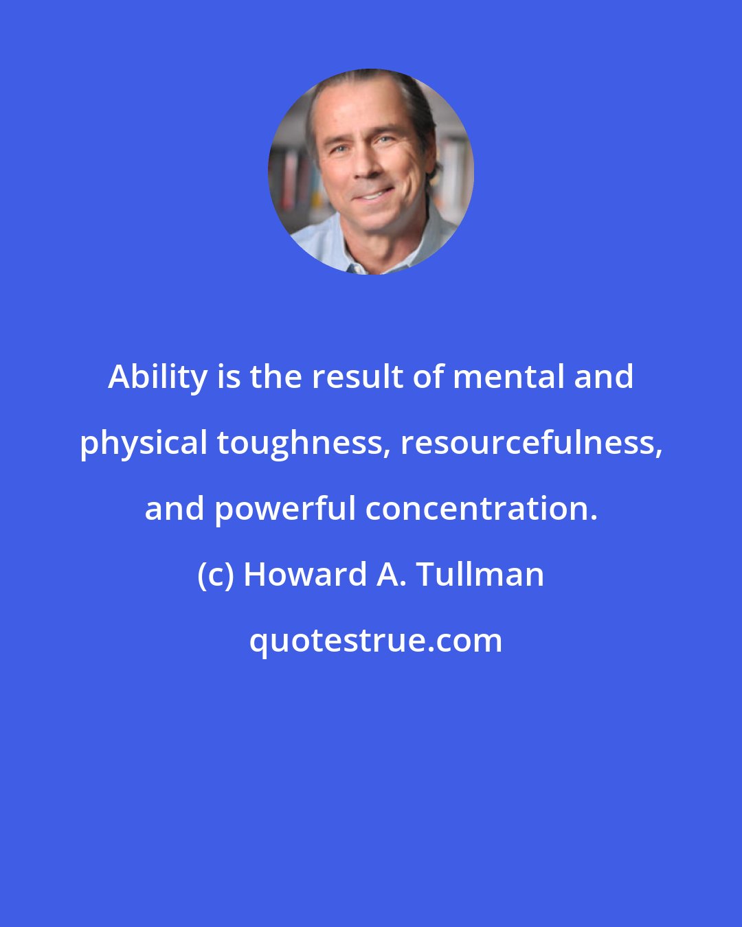 Howard A. Tullman: Ability is the result of mental and physical toughness, resourcefulness, and powerful concentration.