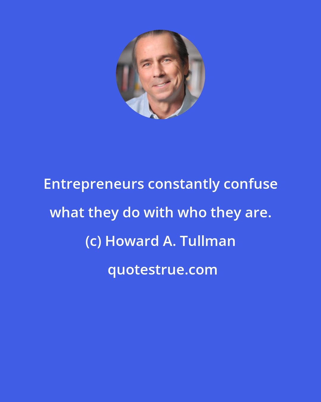 Howard A. Tullman: Entrepreneurs constantly confuse what they do with who they are.