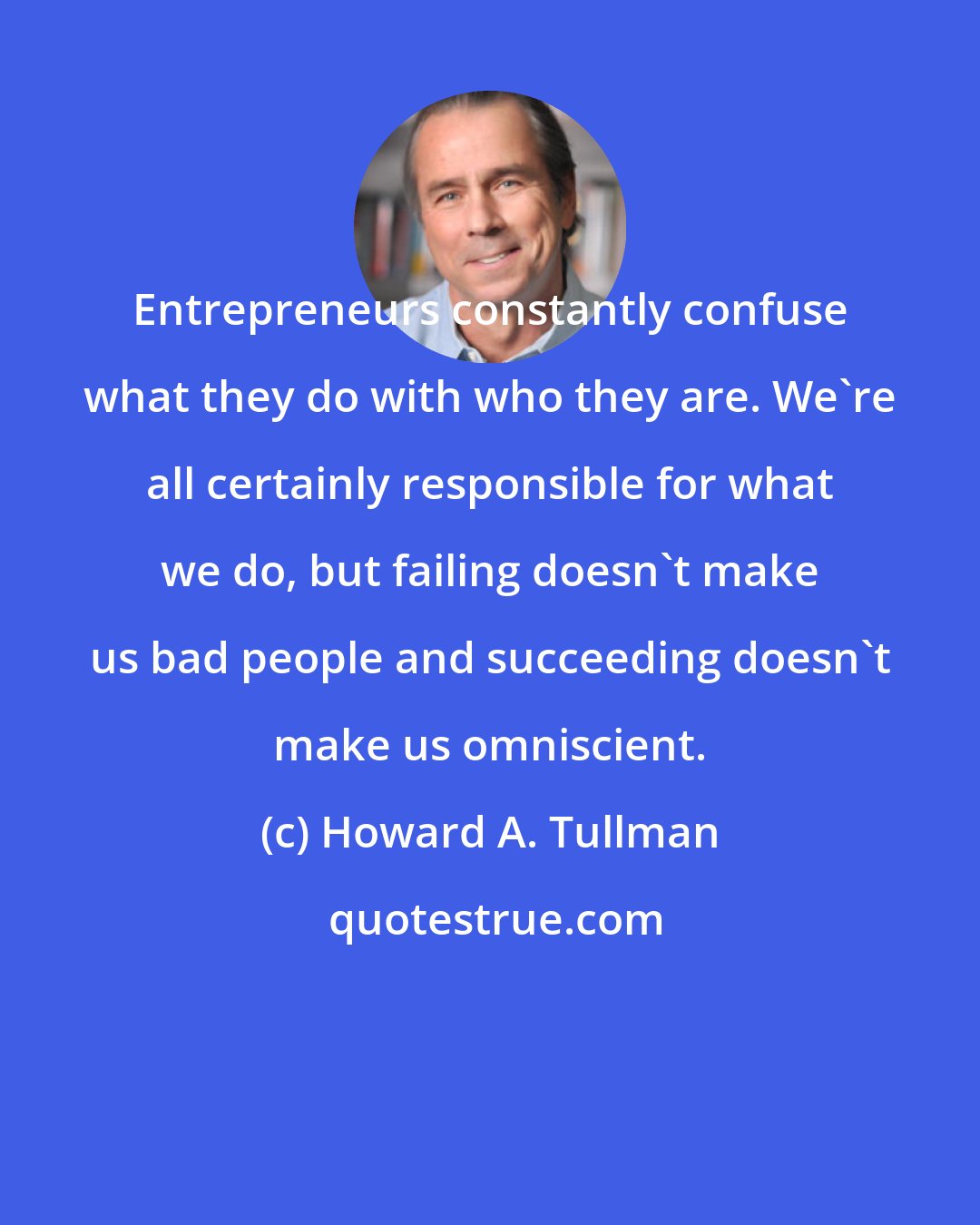Howard A. Tullman: Entrepreneurs constantly confuse what they do with who they are. We're all certainly responsible for what we do, but failing doesn't make us bad people and succeeding doesn't make us omniscient.