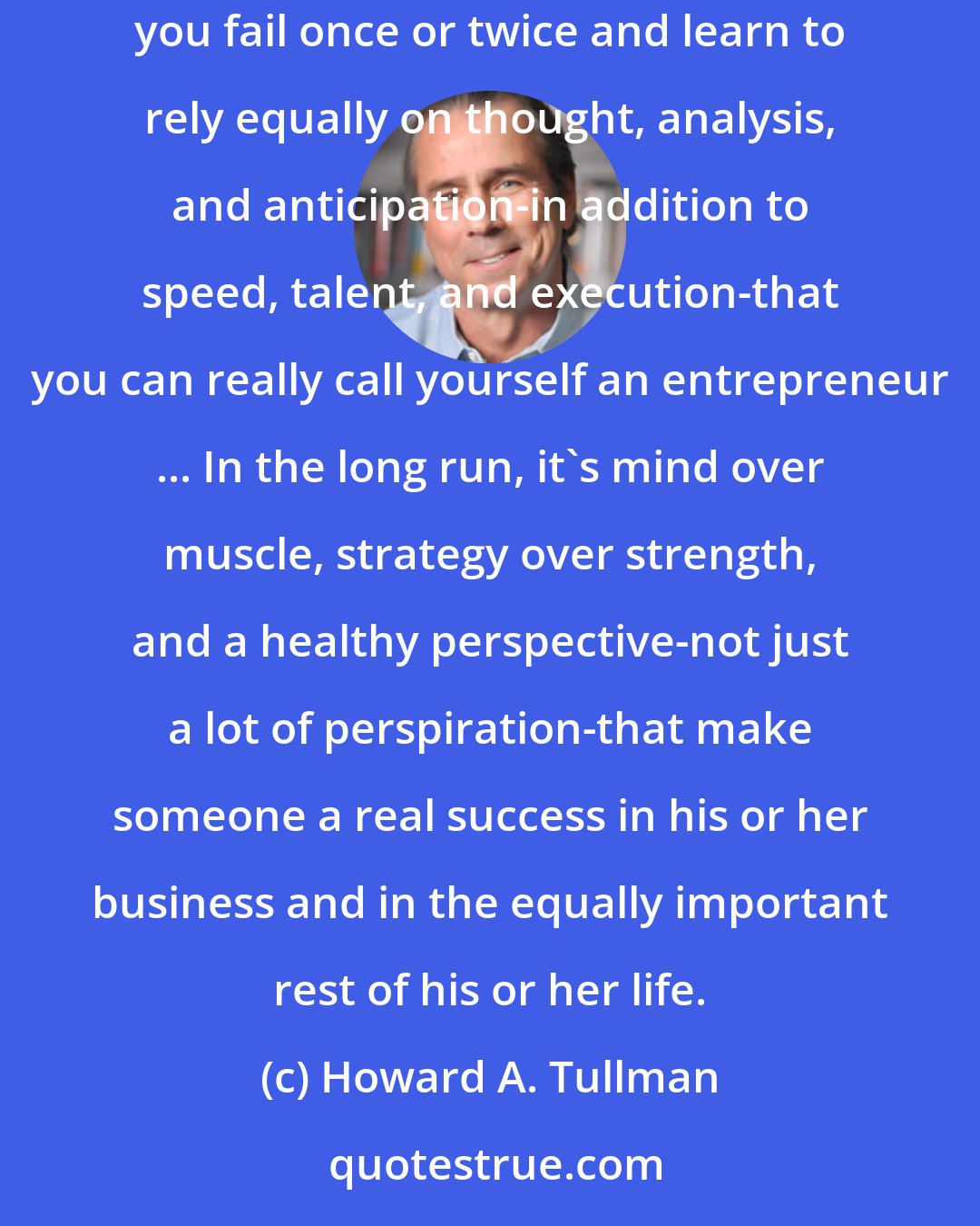Howard A. Tullman: Failure is important because the first time you win (or lose), it could be luck, it could be timing, or it could be talent. It's only after you fail once or twice and learn to rely equally on thought, analysis, and anticipation-in addition to speed, talent, and execution-that you can really call yourself an entrepreneur ... In the long run, it's mind over muscle, strategy over strength, and a healthy perspective-not just a lot of perspiration-that make someone a real success in his or her business and in the equally important rest of his or her life.