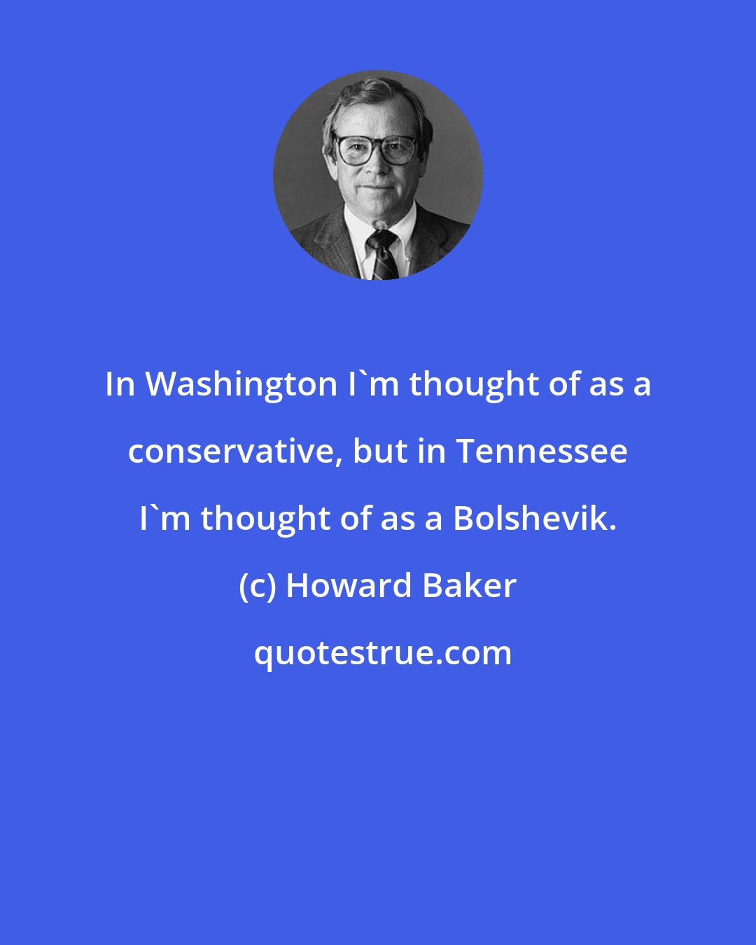Howard Baker: In Washington I'm thought of as a conservative, but in Tennessee I'm thought of as a Bolshevik.