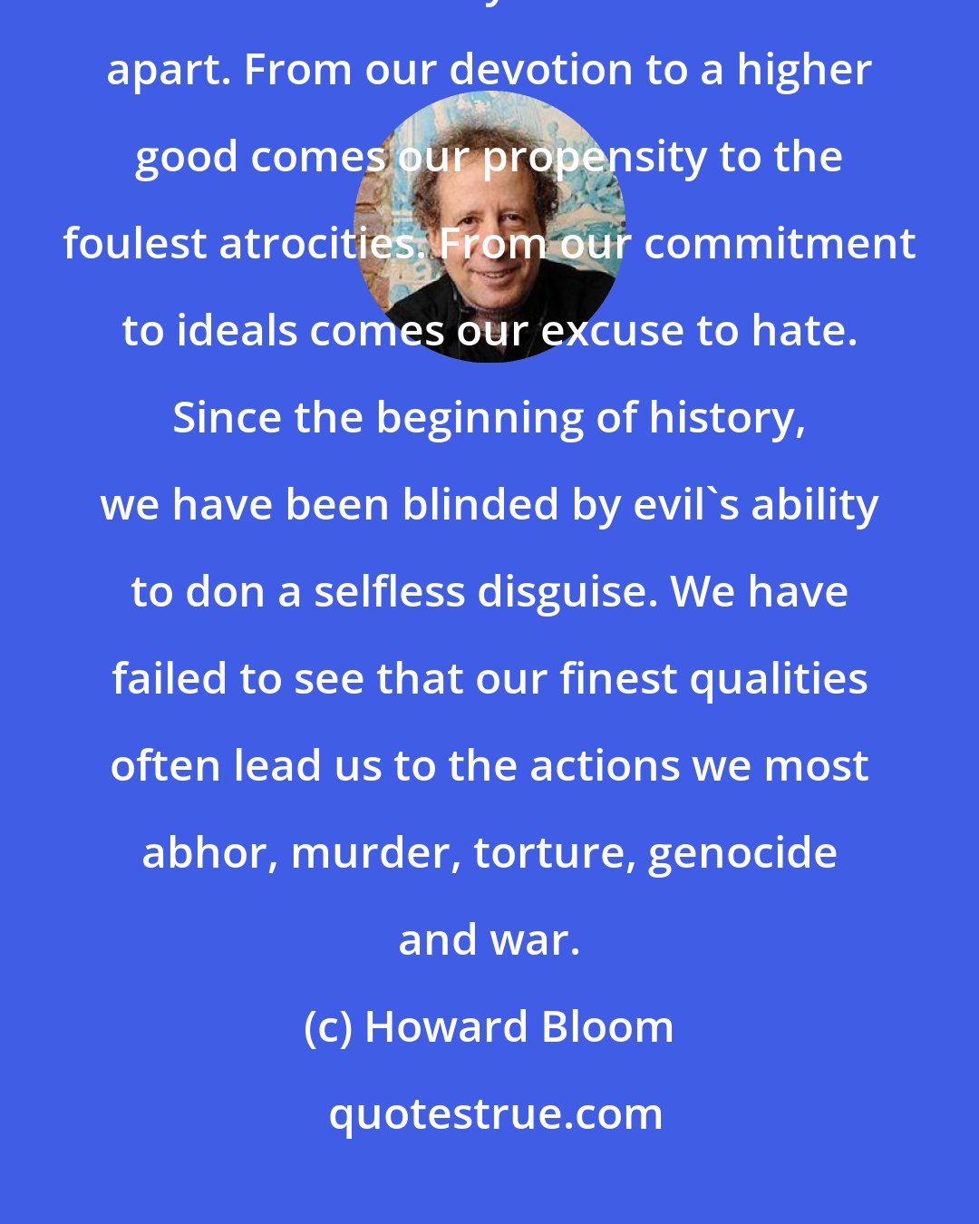 Howard Bloom: From our best qualities come our worst. From our urge to pull together comes our tendency to tear each other apart. From our devotion to a higher good comes our propensity to the foulest atrocities. From our commitment to ideals comes our excuse to hate. Since the beginning of history, we have been blinded by evil's ability to don a selfless disguise. We have failed to see that our finest qualities often lead us to the actions we most abhor, murder, torture, genocide and war.