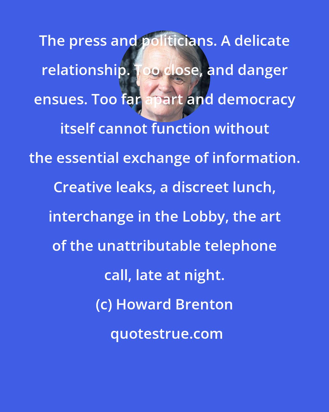 Howard Brenton: The press and politicians. A delicate relationship. Too close, and danger ensues. Too far apart and democracy itself cannot function without the essential exchange of information. Creative leaks, a discreet lunch, interchange in the Lobby, the art of the unattributable telephone call, late at night.