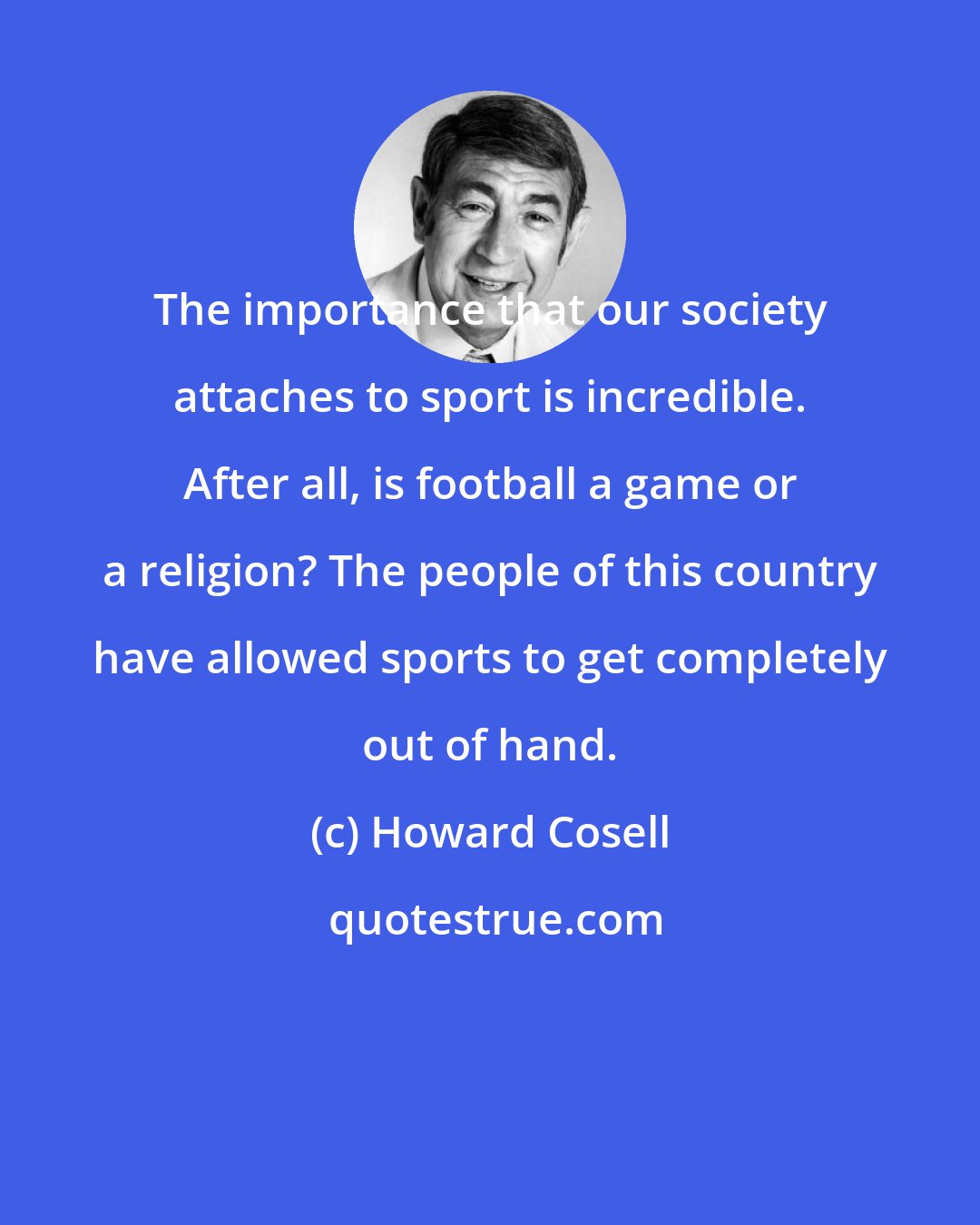 Howard Cosell: The importance that our society attaches to sport is incredible. After all, is football a game or a religion? The people of this country have allowed sports to get completely out of hand.