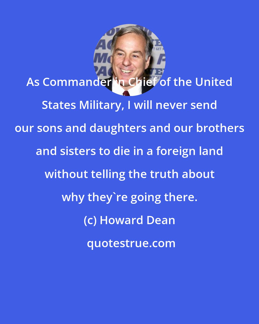 Howard Dean: As Commander in Chief of the United States Military, I will never send our sons and daughters and our brothers and sisters to die in a foreign land without telling the truth about why they're going there.