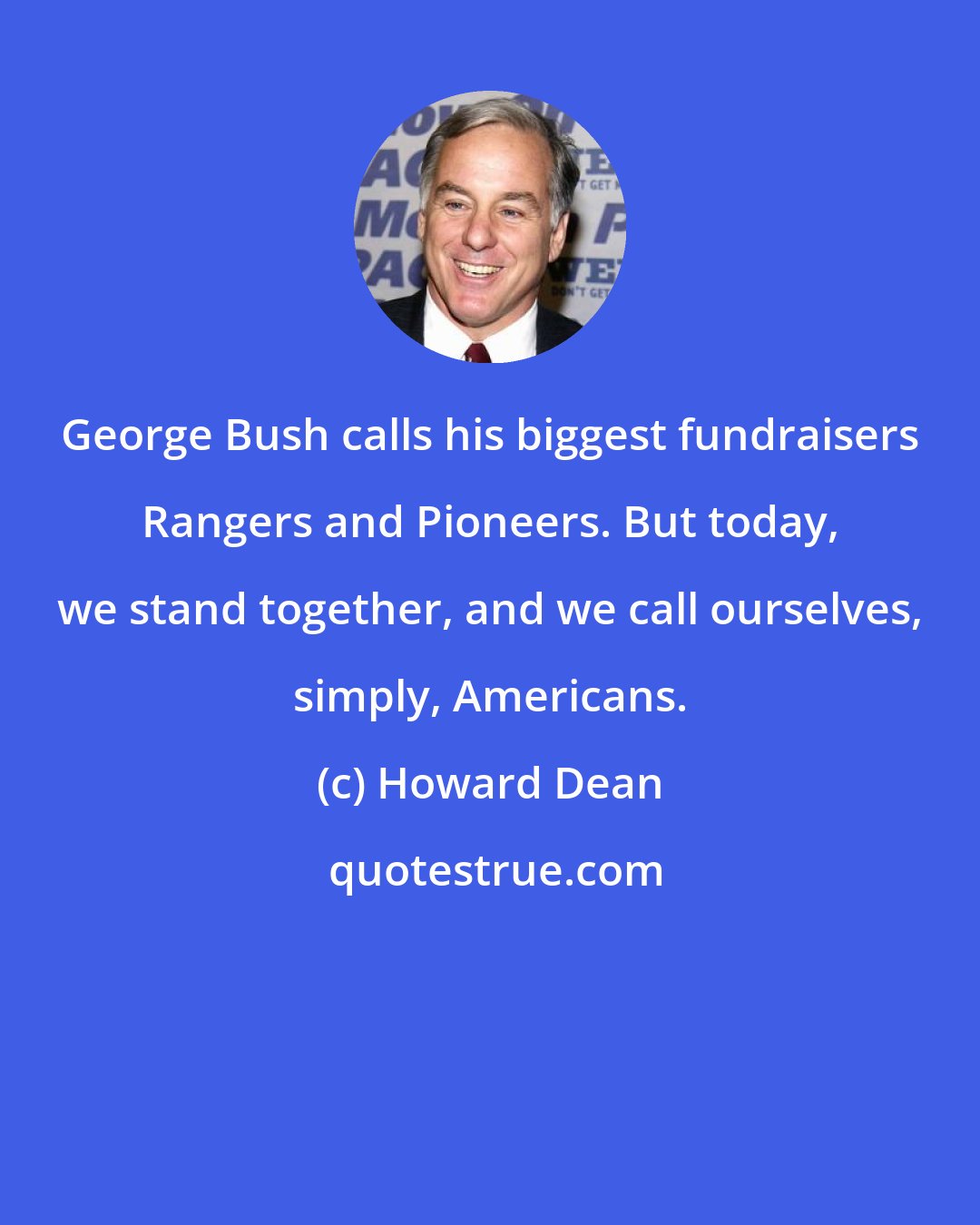 Howard Dean: George Bush calls his biggest fundraisers Rangers and Pioneers. But today, we stand together, and we call ourselves, simply, Americans.