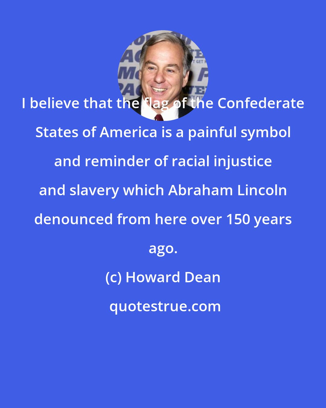 Howard Dean: I believe that the flag of the Confederate States of America is a painful symbol and reminder of racial injustice and slavery which Abraham Lincoln denounced from here over 150 years ago.