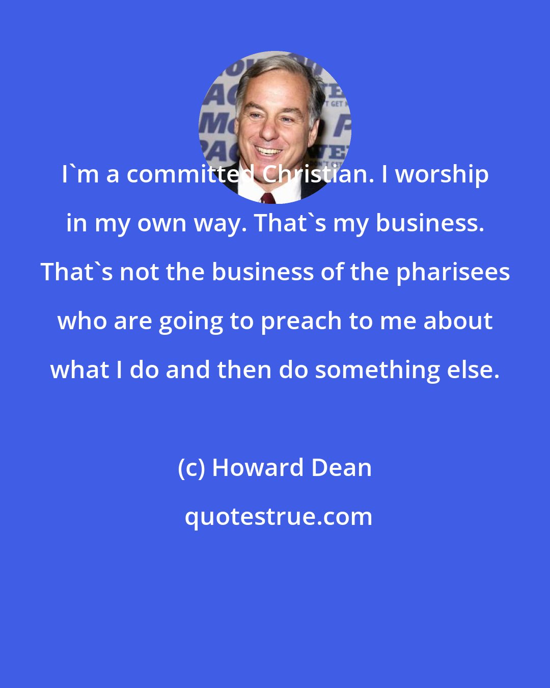 Howard Dean: I'm a committed Christian. I worship in my own way. That's my business. That's not the business of the pharisees who are going to preach to me about what I do and then do something else.