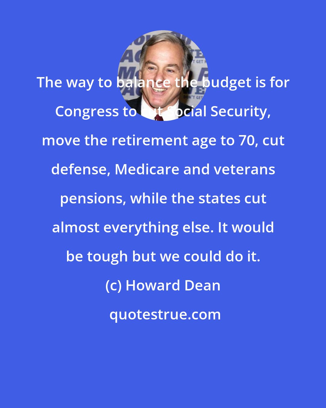 Howard Dean: The way to balance the budget is for Congress to cut Social Security, move the retirement age to 70, cut defense, Medicare and veterans pensions, while the states cut almost everything else. It would be tough but we could do it.