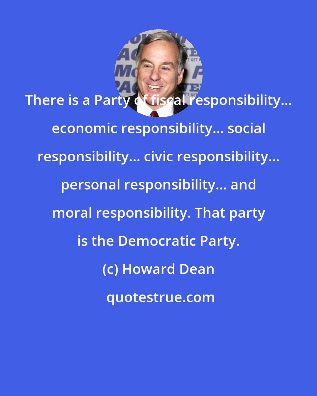 Howard Dean: There is a Party of fiscal responsibility... economic responsibility... social responsibility... civic responsibility... personal responsibility... and moral responsibility. That party is the Democratic Party.