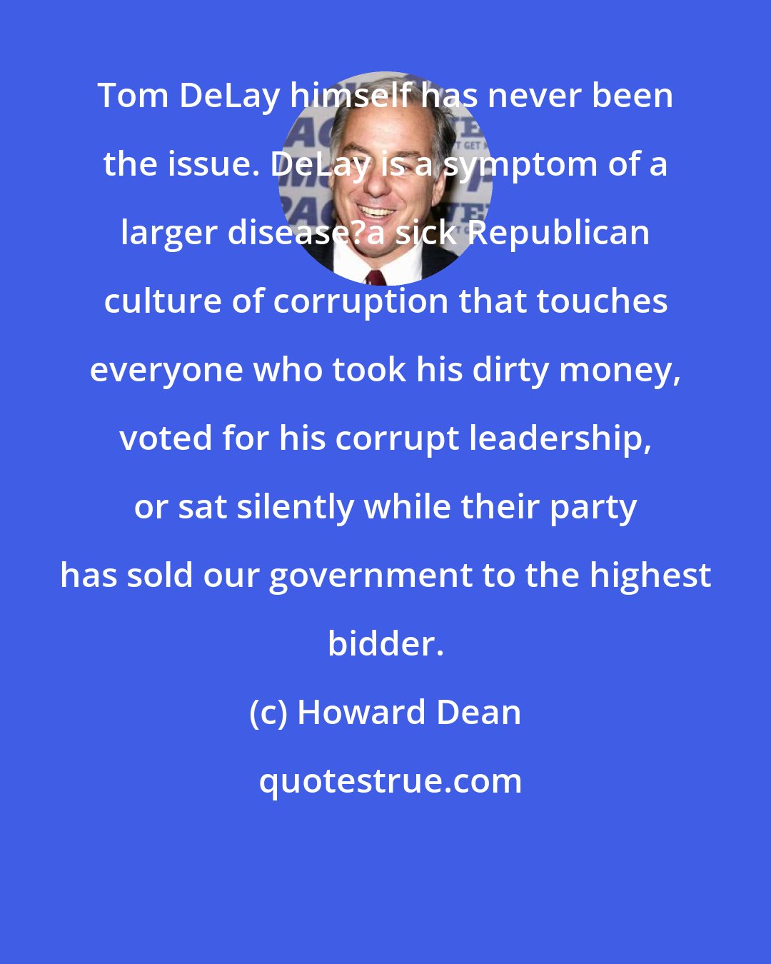 Howard Dean: Tom DeLay himself has never been the issue. DeLay is a symptom of a larger disease?a sick Republican culture of corruption that touches everyone who took his dirty money, voted for his corrupt leadership, or sat silently while their party has sold our government to the highest bidder.