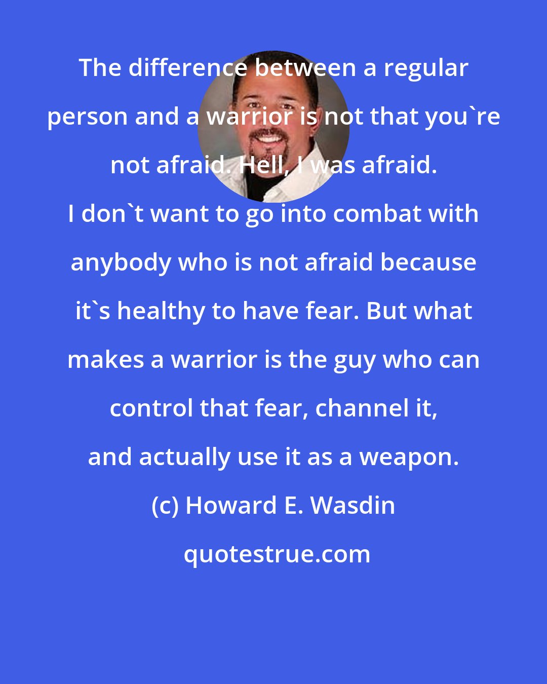 Howard E. Wasdin: The difference between a regular person and a warrior is not that you're not afraid. Hell, I was afraid. I don't want to go into combat with anybody who is not afraid because it's healthy to have fear. But what makes a warrior is the guy who can control that fear, channel it, and actually use it as a weapon.