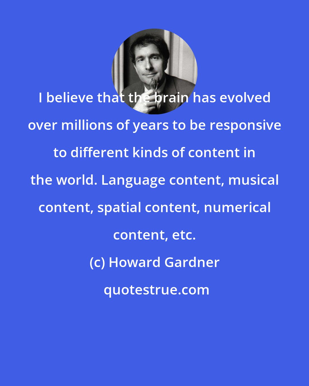 Howard Gardner: I believe that the brain has evolved over millions of years to be responsive to different kinds of content in the world. Language content, musical content, spatial content, numerical content, etc.