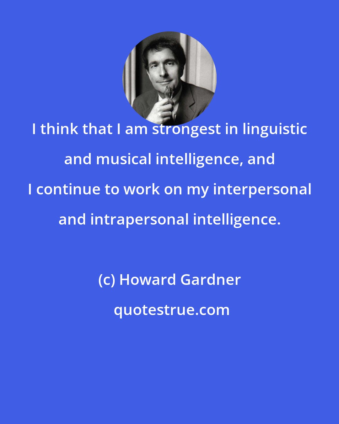 Howard Gardner: I think that I am strongest in linguistic and musical intelligence, and I continue to work on my interpersonal and intrapersonal intelligence.