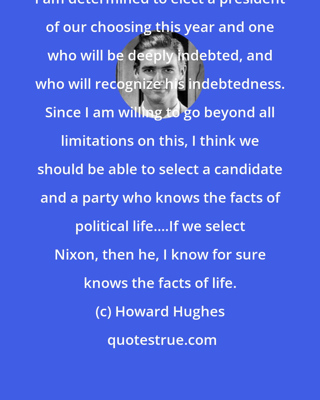 Howard Hughes: I am determined to elect a president of our choosing this year and one who will be deeply indebted, and who will recognize his indebtedness. Since I am willing to go beyond all limitations on this, I think we should be able to select a candidate and a party who knows the facts of political life....If we select Nixon, then he, I know for sure knows the facts of life.
