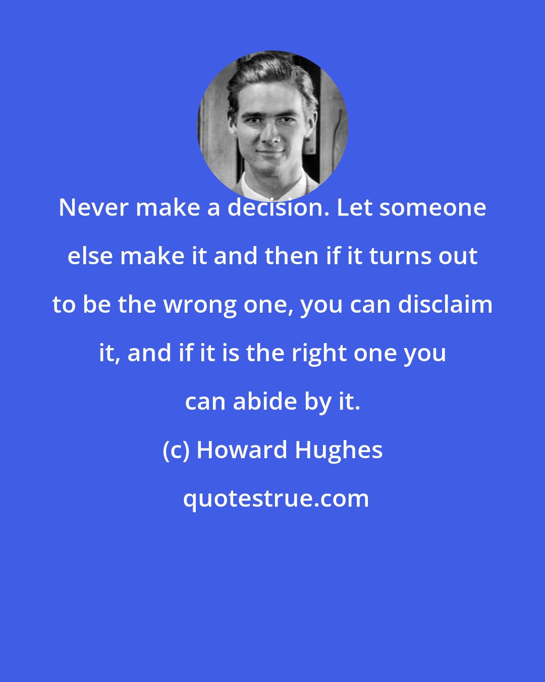 Howard Hughes: Never make a decision. Let someone else make it and then if it turns out to be the wrong one, you can disclaim it, and if it is the right one you can abide by it.
