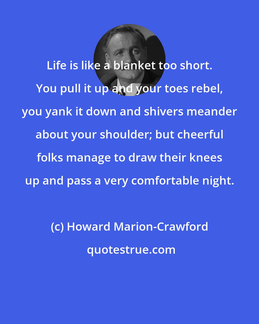 Howard Marion-Crawford: Life is like a blanket too short. You pull it up and your toes rebel, you yank it down and shivers meander about your shoulder; but cheerful folks manage to draw their knees up and pass a very comfortable night.