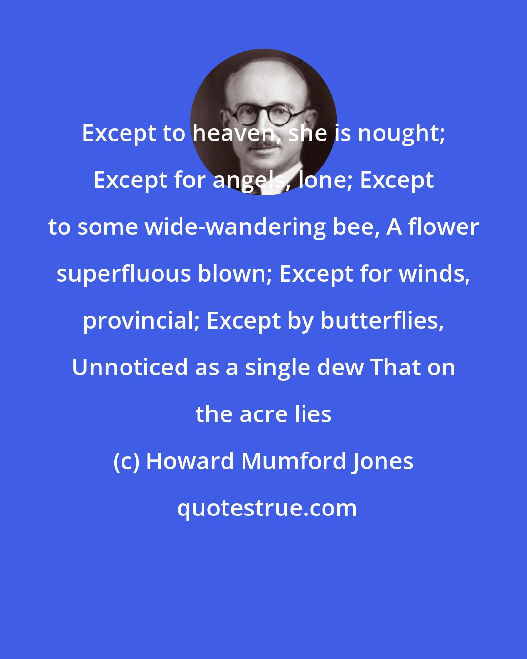 Howard Mumford Jones: Except to heaven, she is nought; Except for angels, lone; Except to some wide-wandering bee, A flower superfluous blown; Except for winds, provincial; Except by butterflies, Unnoticed as a single dew That on the acre lies