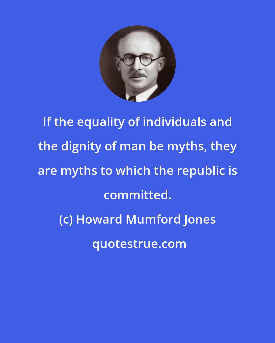 Howard Mumford Jones: If the equality of individuals and the dignity of man be myths, they are myths to which the republic is committed.