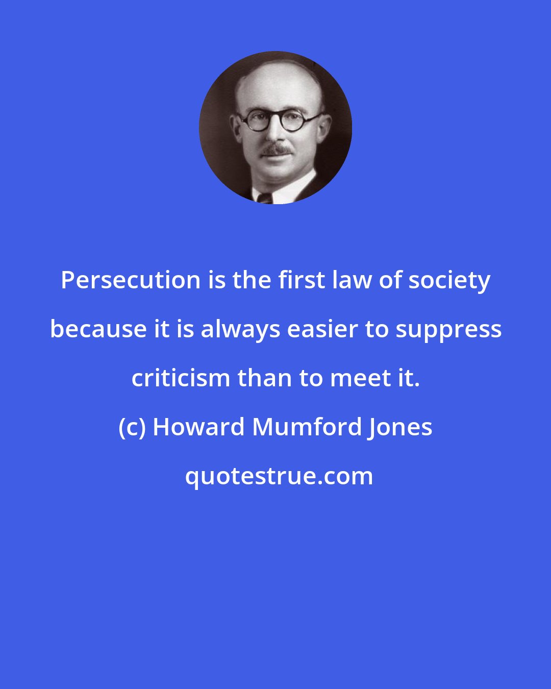 Howard Mumford Jones: Persecution is the first law of society because it is always easier to suppress criticism than to meet it.