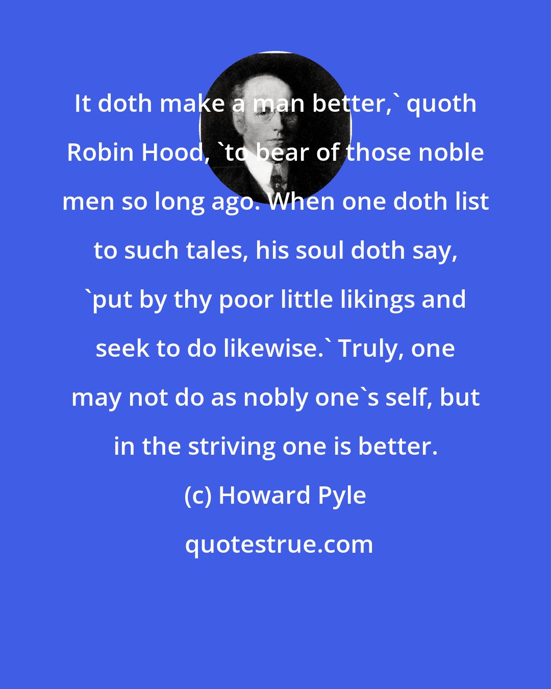 Howard Pyle: It doth make a man better,' quoth Robin Hood, 'to bear of those noble men so long ago. When one doth list to such tales, his soul doth say, 'put by thy poor little likings and seek to do likewise.' Truly, one may not do as nobly one's self, but in the striving one is better.