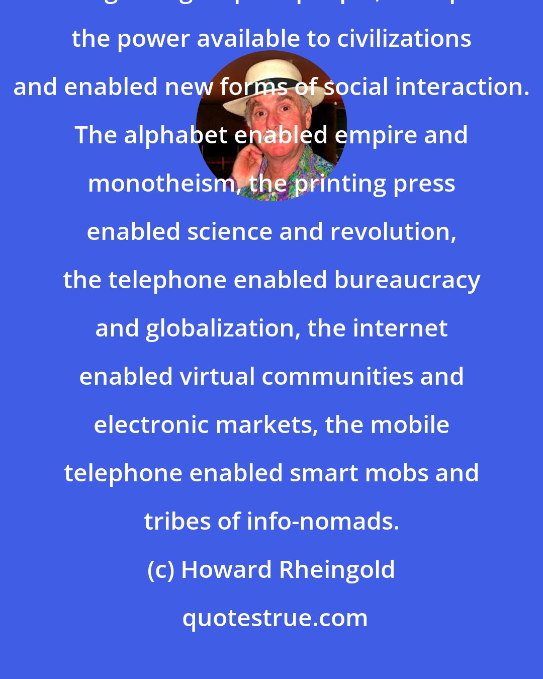 Howard Rheingold: Communication media enabled collective action on new scales, at new rates, among new groups of people, multiplied the power available to civilizations and enabled new forms of social interaction. The alphabet enabled empire and monotheism, the printing press enabled science and revolution, the telephone enabled bureaucracy and globalization, the internet enabled virtual communities and electronic markets, the mobile telephone enabled smart mobs and tribes of info-nomads.