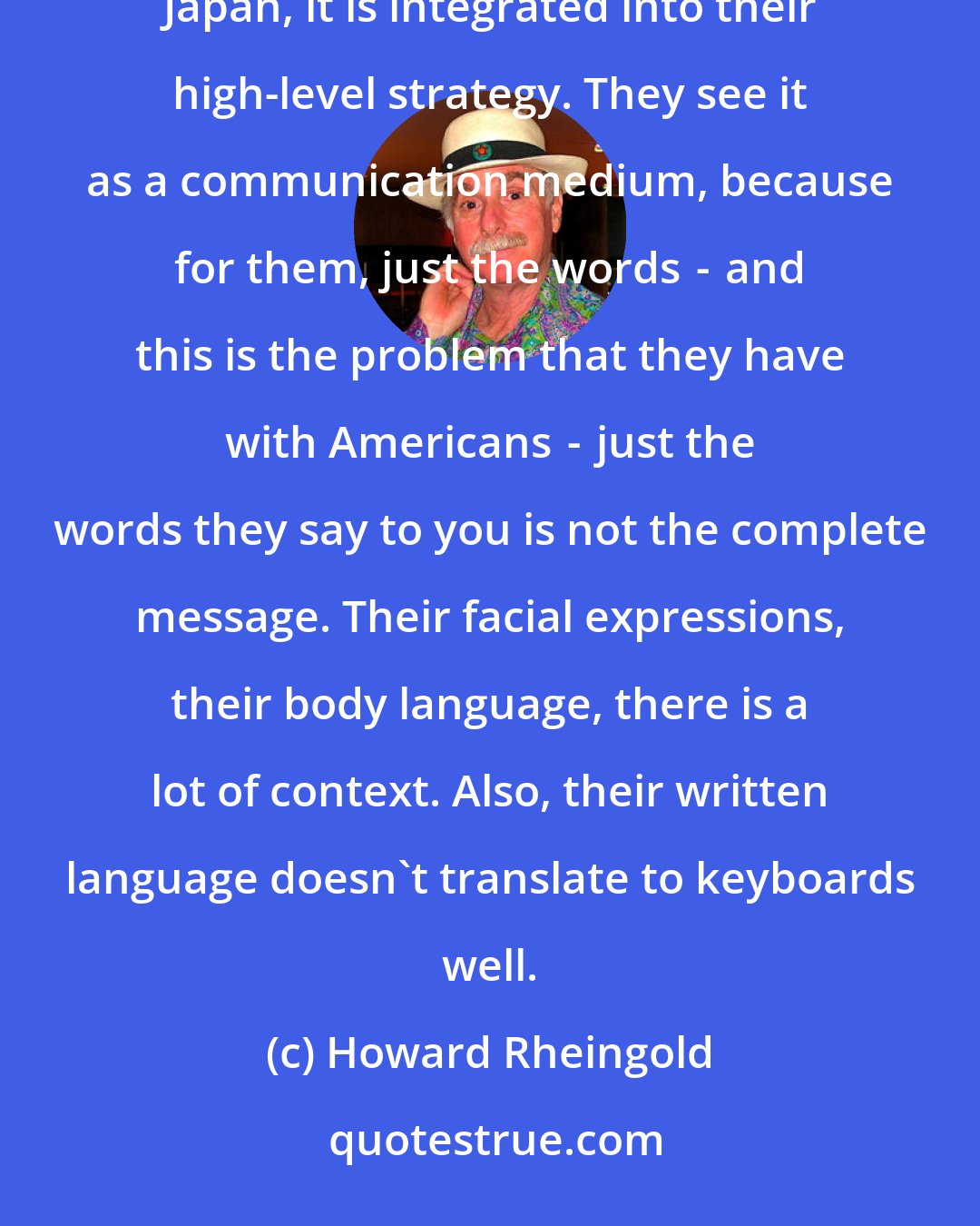 Howard Rheingold: Every big company has some little guy who is an enthusiast off in the corner working on technology. In Japan, it is integrated into their high-level strategy. They see it as a communication medium, because for them, just the words  -  and this is the problem that they have with Americans  -  just the words they say to you is not the complete message. Their facial expressions, their body language, there is a lot of context. Also, their written language doesn't translate to keyboards well.