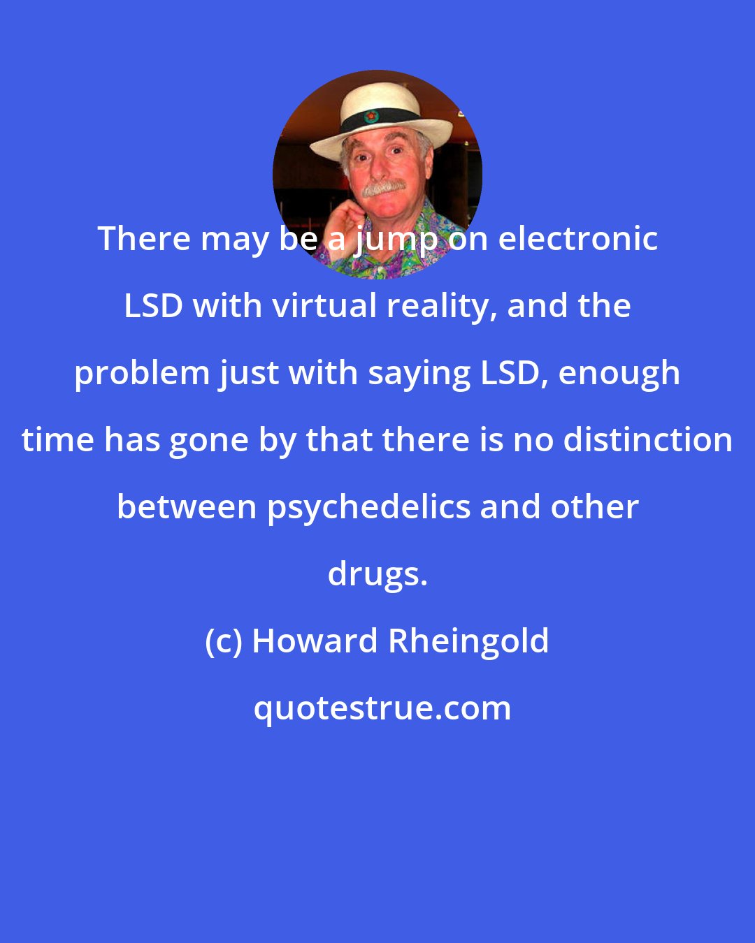 Howard Rheingold: There may be a jump on electronic LSD with virtual reality, and the problem just with saying LSD, enough time has gone by that there is no distinction between psychedelics and other drugs.