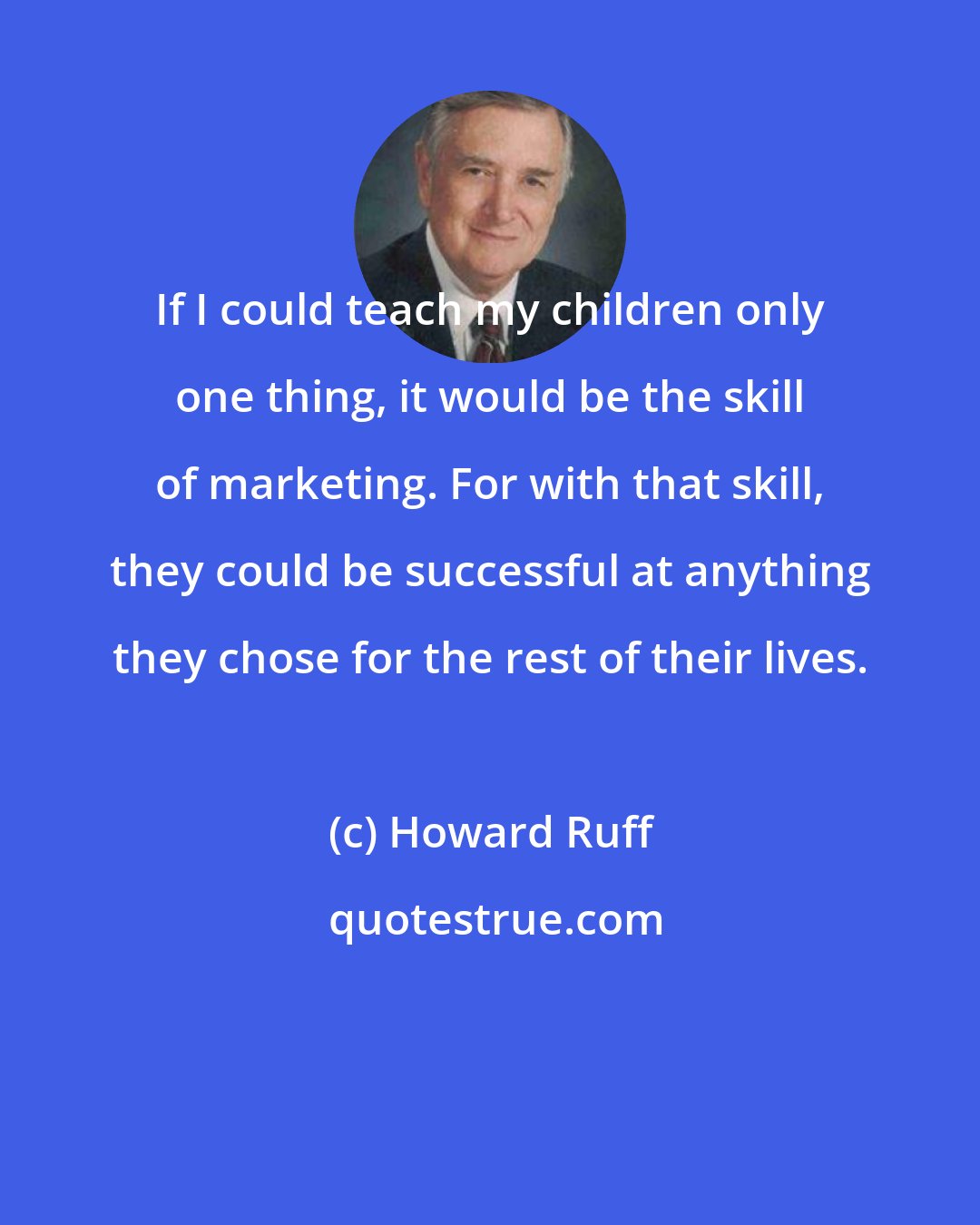 Howard Ruff: If I could teach my children only one thing, it would be the skill of marketing. For with that skill, they could be successful at anything they chose for the rest of their lives.