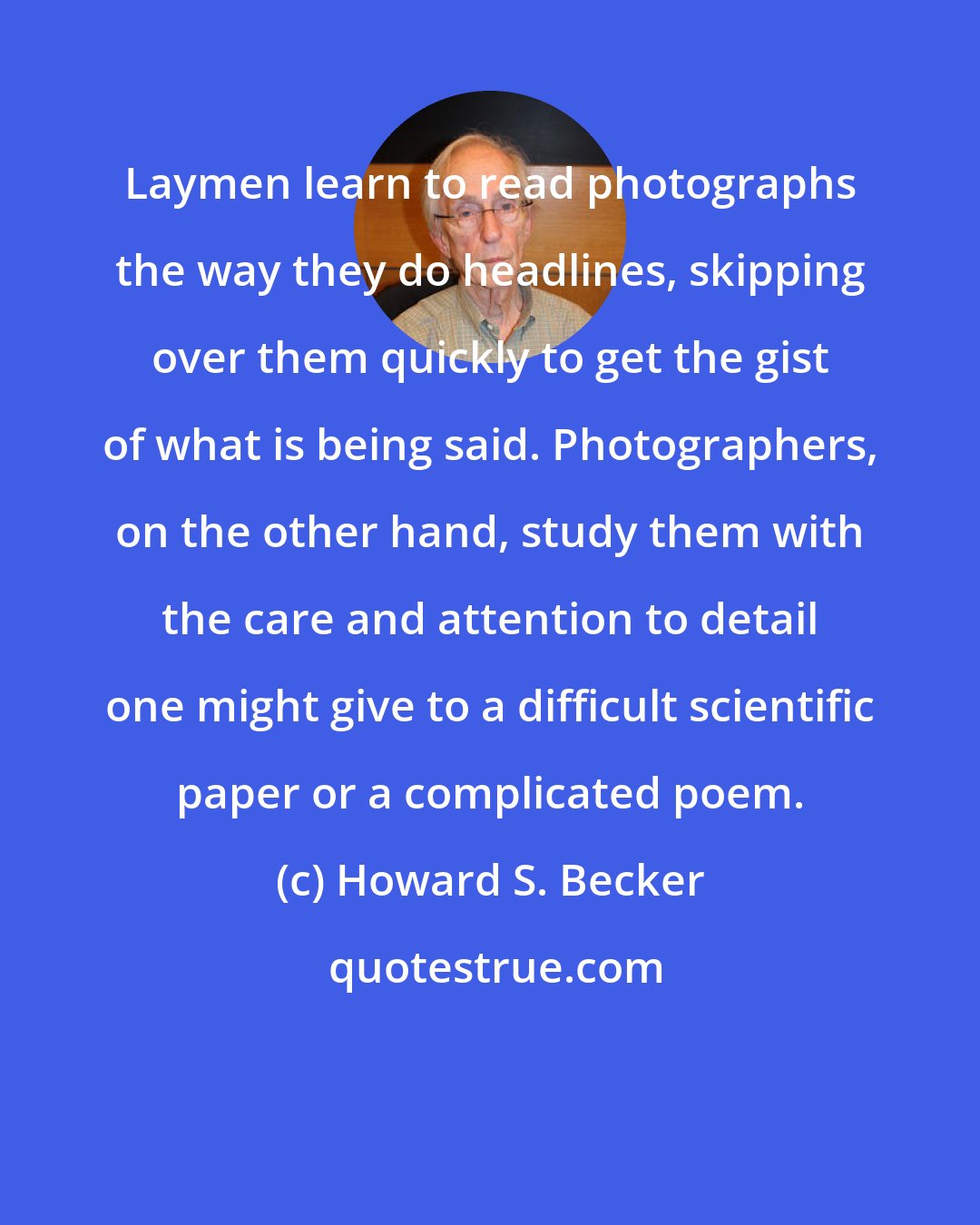 Howard S. Becker: Laymen learn to read photographs the way they do headlines, skipping over them quickly to get the gist of what is being said. Photographers, on the other hand, study them with the care and attention to detail one might give to a difficult scientific paper or a complicated poem.