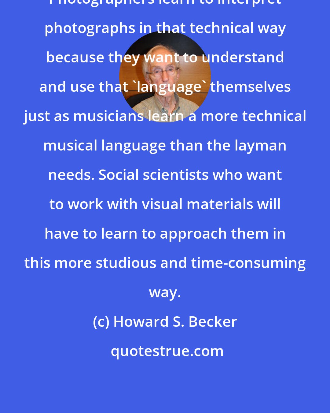 Howard S. Becker: Photographers learn to interpret photographs in that technical way because they want to understand and use that 'language' themselves just as musicians learn a more technical musical language than the layman needs. Social scientists who want to work with visual materials will have to learn to approach them in this more studious and time-consuming way.