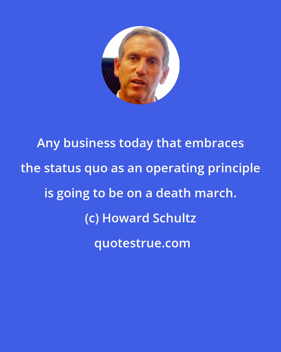 Howard Schultz: Any business today that embraces the status quo as an operating principle is going to be on a death march.