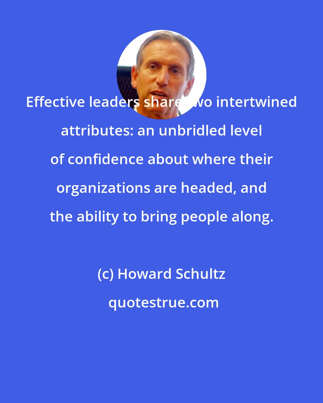 Howard Schultz: Effective leaders share two intertwined attributes: an unbridled level of confidence about where their organizations are headed, and the ability to bring people along.