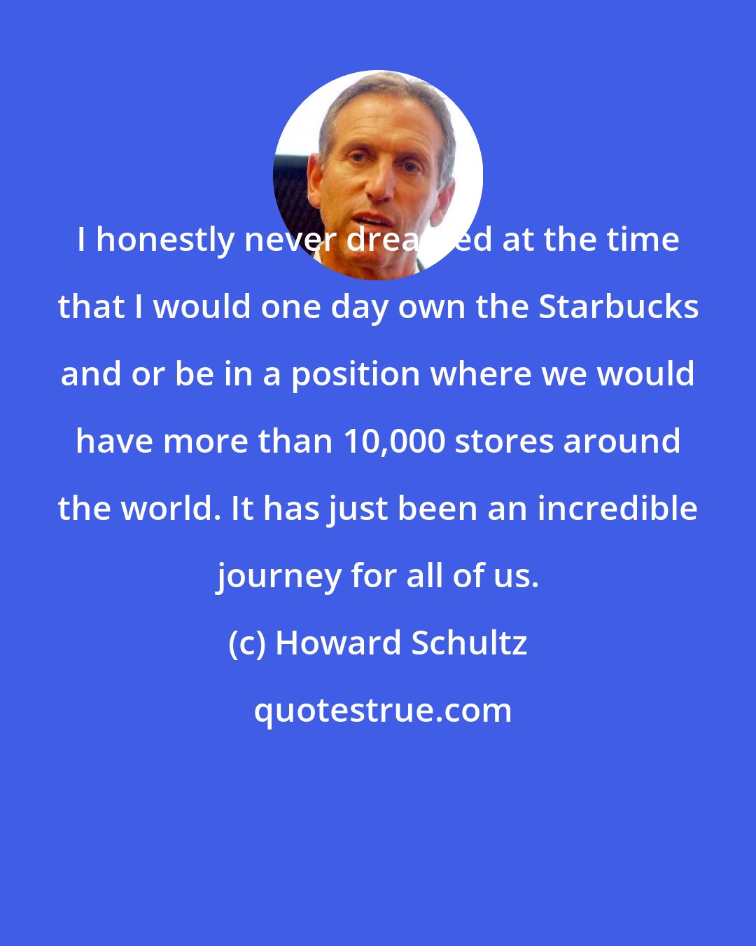 Howard Schultz: I honestly never dreamed at the time that I would one day own the Starbucks and or be in a position where we would have more than 10,000 stores around the world. It has just been an incredible journey for all of us.