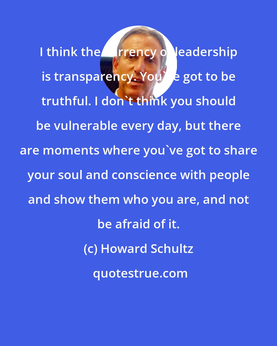 Howard Schultz: I think the currency of leadership is transparency. You've got to be truthful. I don't think you should be vulnerable every day, but there are moments where you've got to share your soul and conscience with people and show them who you are, and not be afraid of it.