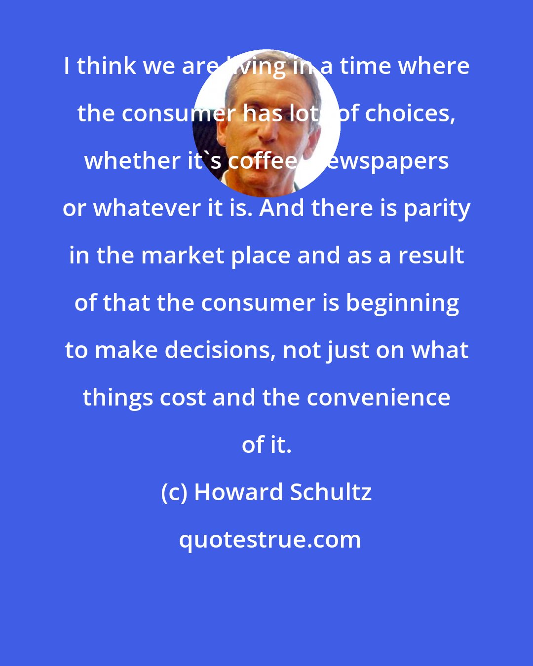 Howard Schultz: I think we are living in a time where the consumer has lots of choices, whether it's coffee, newspapers or whatever it is. And there is parity in the market place and as a result of that the consumer is beginning to make decisions, not just on what things cost and the convenience of it.