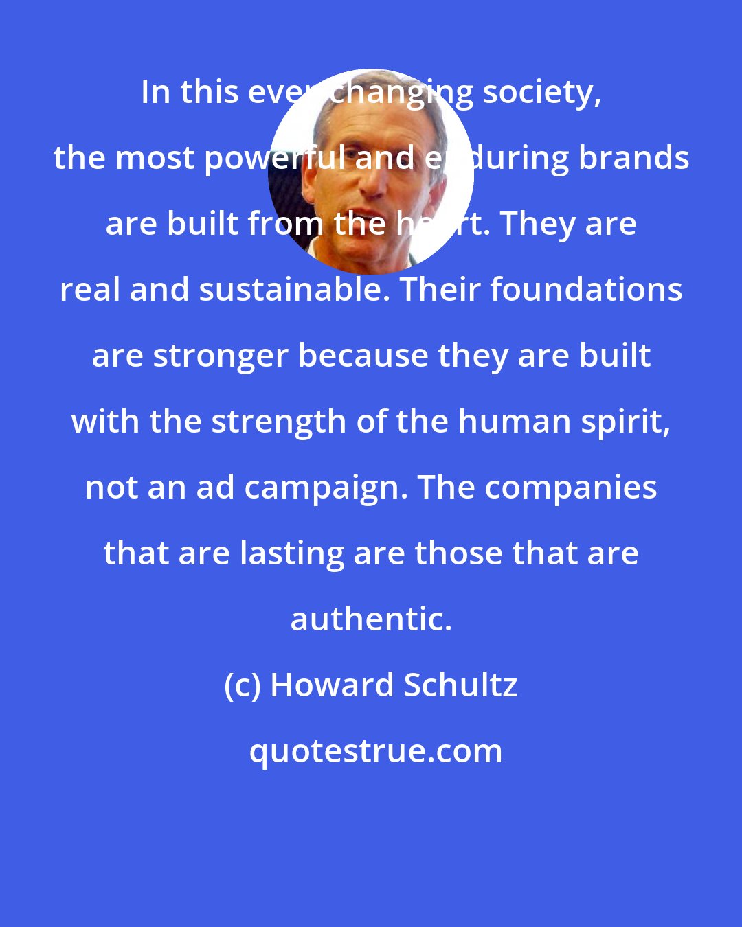 Howard Schultz: In this ever-changing society, the most powerful and enduring brands are built from the heart. They are real and sustainable. Their foundations are stronger because they are built with the strength of the human spirit, not an ad campaign. The companies that are lasting are those that are authentic.