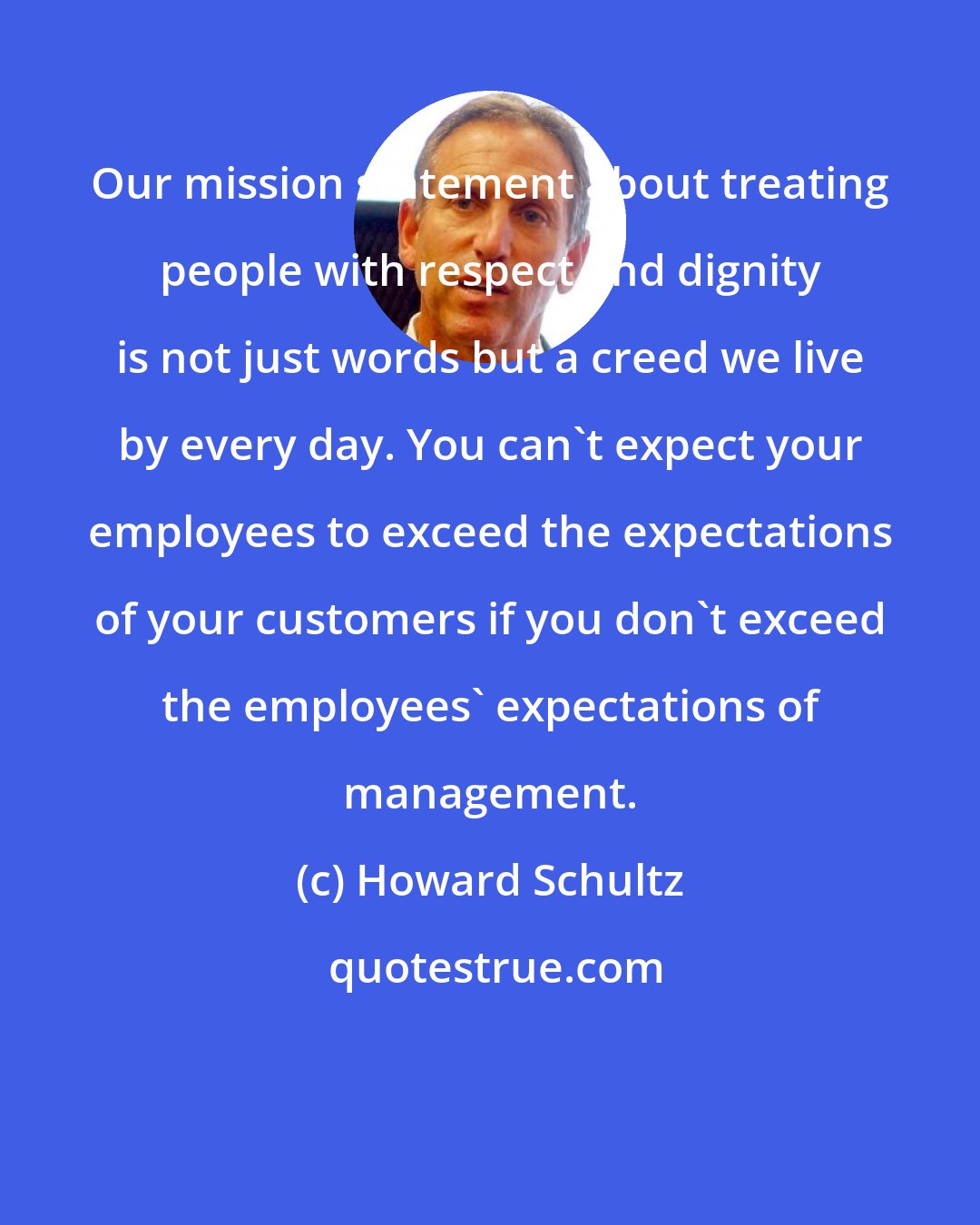 Howard Schultz: Our mission statement about treating people with respect and dignity is not just words but a creed we live by every day. You can't expect your employees to exceed the expectations of your customers if you don't exceed the employees' expectations of management.