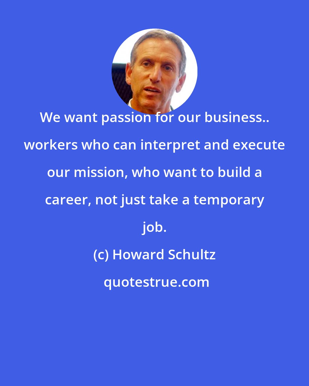 Howard Schultz: We want passion for our business.. workers who can interpret and execute our mission, who want to build a career, not just take a temporary job.