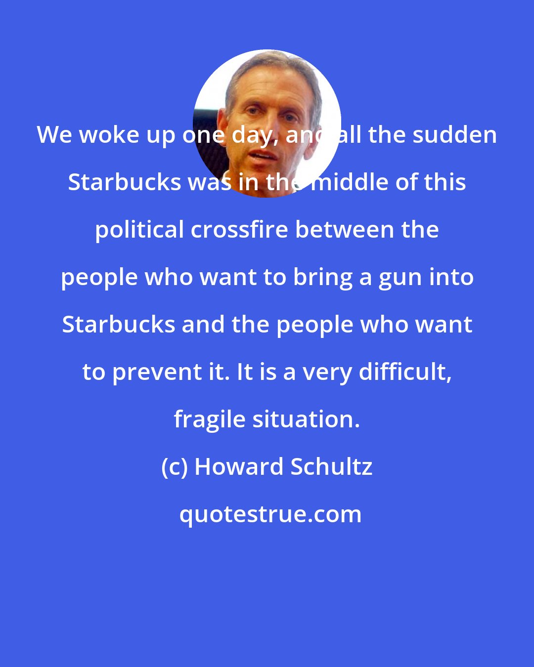 Howard Schultz: We woke up one day, and all the sudden Starbucks was in the middle of this political crossfire between the people who want to bring a gun into Starbucks and the people who want to prevent it. It is a very difficult, fragile situation.