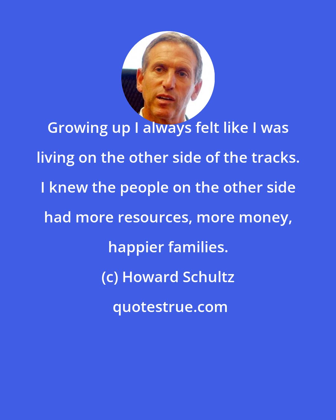 Howard Schultz: Growing up I always felt like I was living on the other side of the tracks. I knew the people on the other side had more resources, more money, happier families.