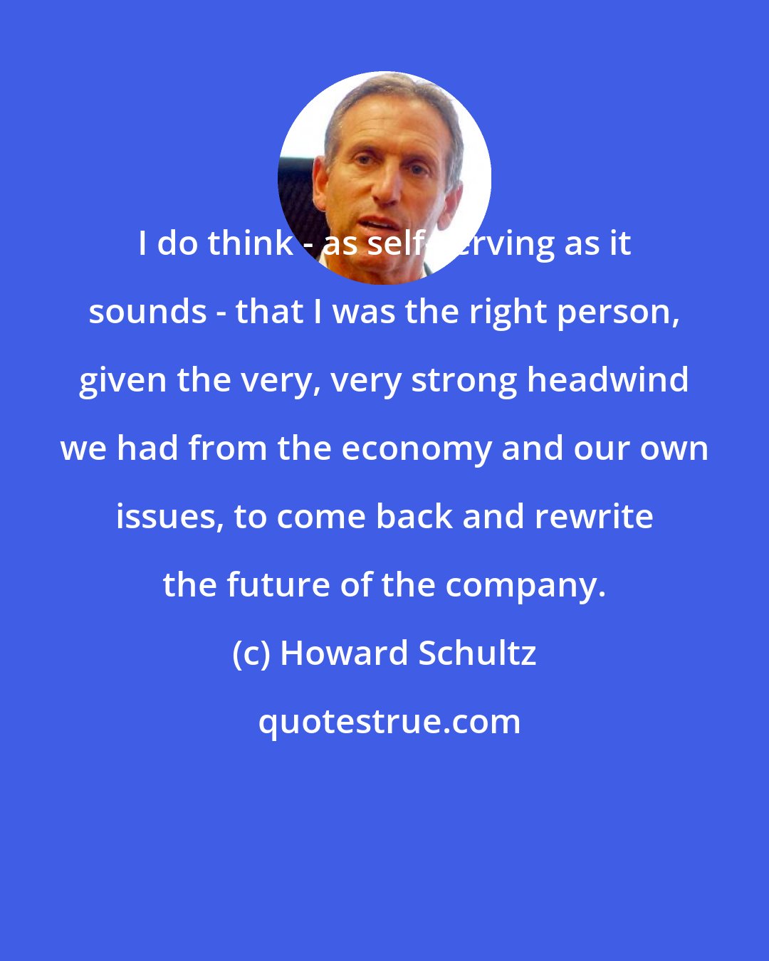 Howard Schultz: I do think - as self-serving as it sounds - that I was the right person, given the very, very strong headwind we had from the economy and our own issues, to come back and rewrite the future of the company.