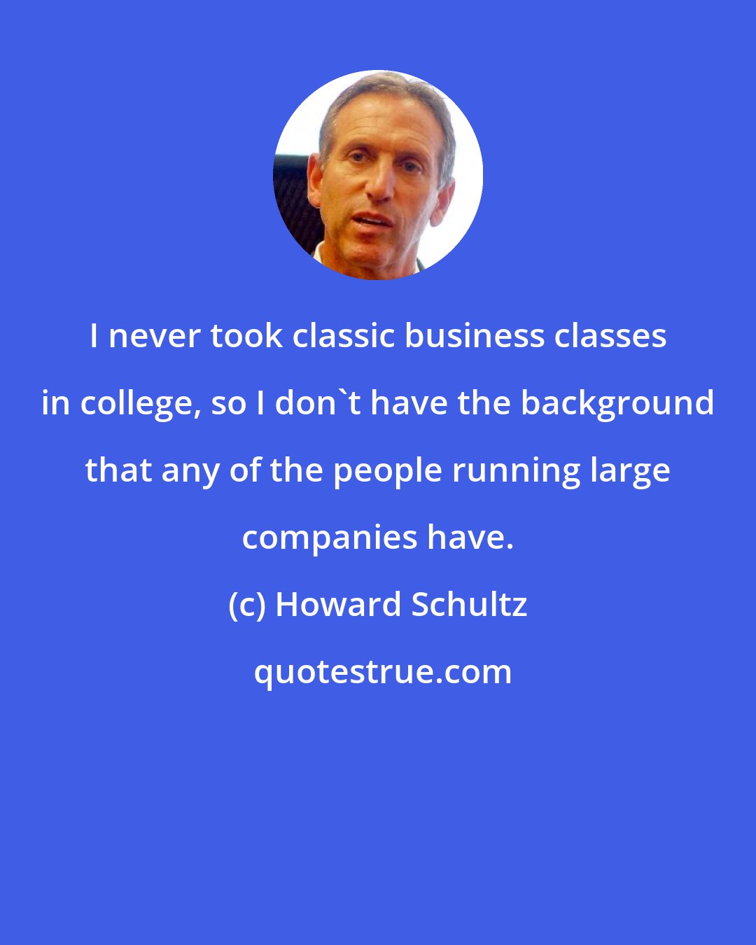 Howard Schultz: I never took classic business classes in college, so I don't have the background that any of the people running large companies have.