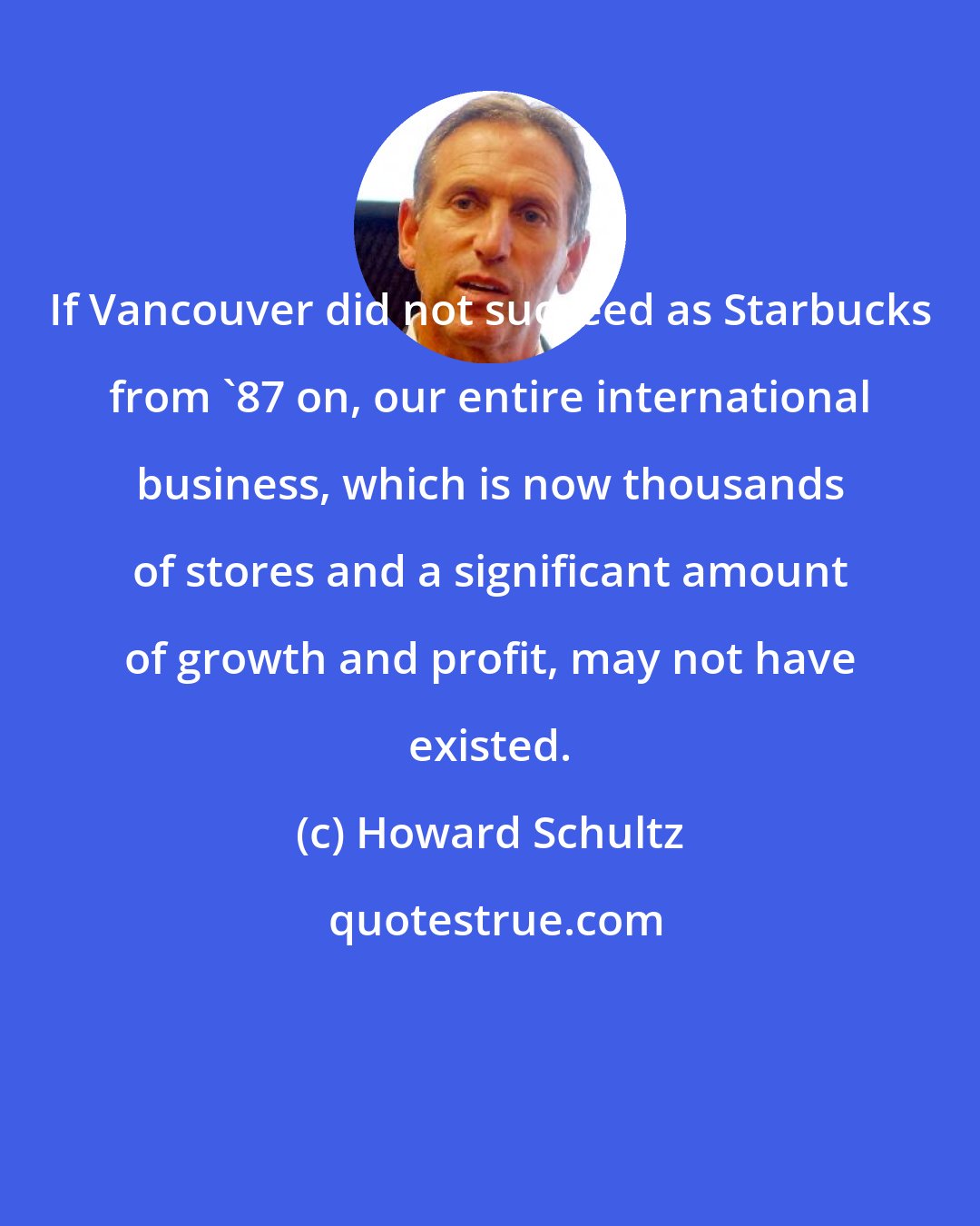 Howard Schultz: If Vancouver did not succeed as Starbucks from '87 on, our entire international business, which is now thousands of stores and a significant amount of growth and profit, may not have existed.