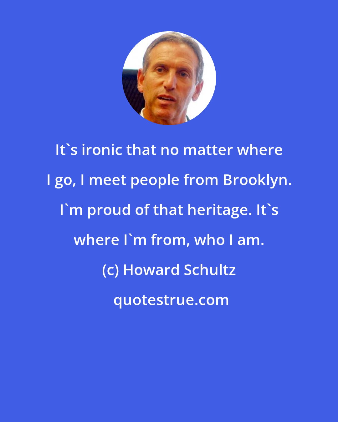 Howard Schultz: It's ironic that no matter where I go, I meet people from Brooklyn. I'm proud of that heritage. It's where I'm from, who I am.