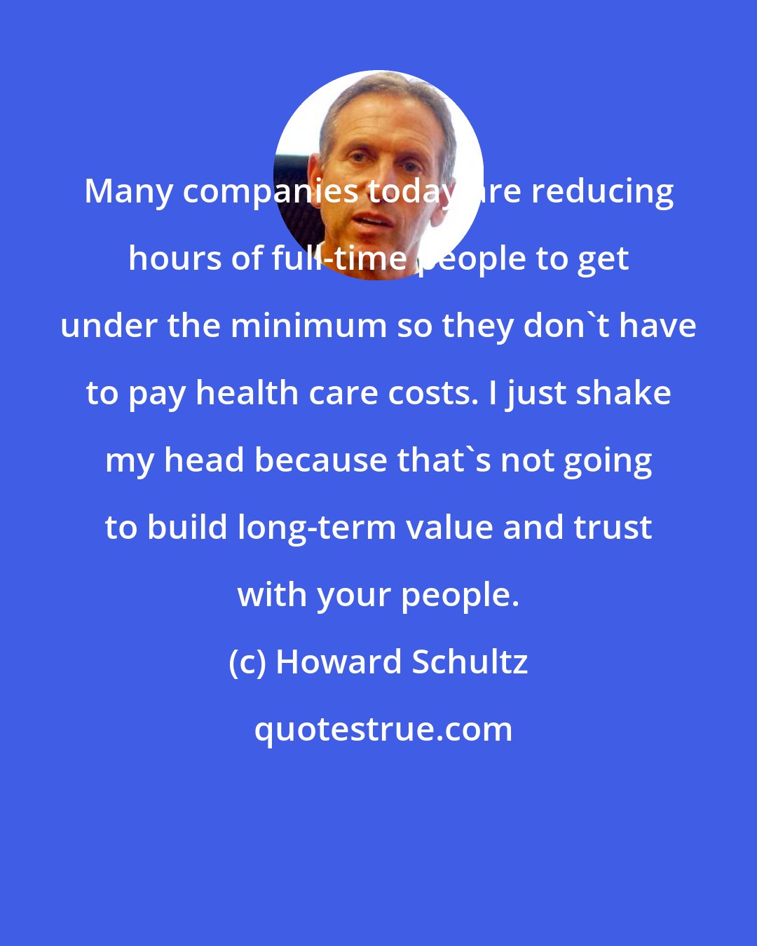 Howard Schultz: Many companies today are reducing hours of full-time people to get under the minimum so they don't have to pay health care costs. I just shake my head because that's not going to build long-term value and trust with your people.