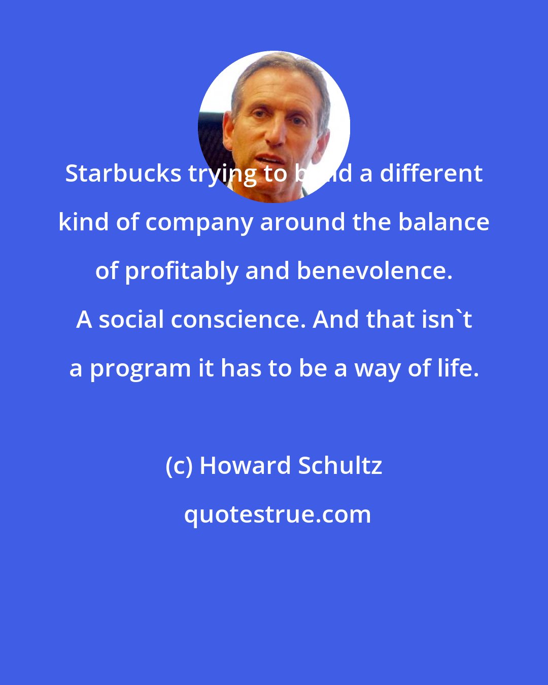 Howard Schultz: Starbucks trying to build a different kind of company around the balance of profitably and benevolence. A social conscience. And that isn't a program it has to be a way of life.